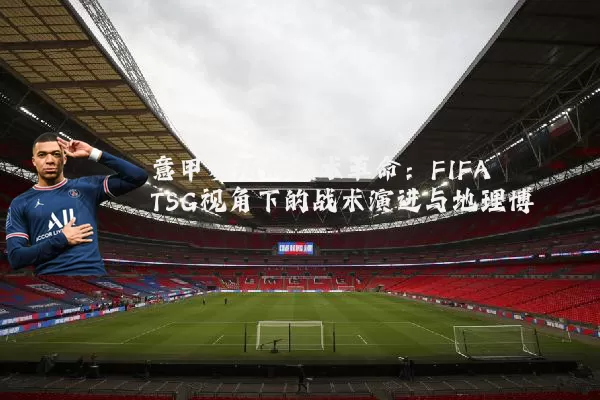 意甲赛场的技术革命：FIFA TSG视角下的战术演进与地理博弈