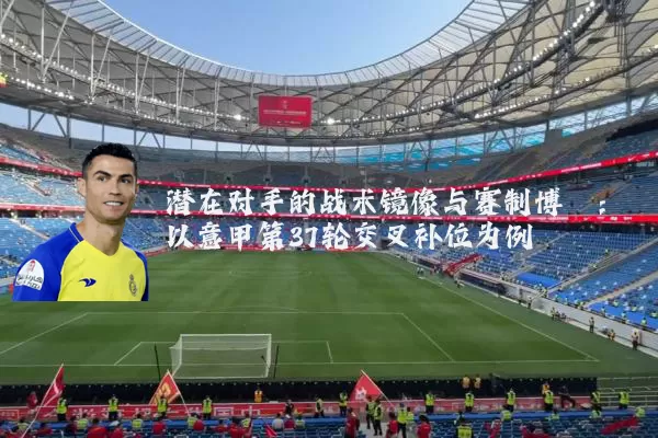 潜在对手的战术镜像与赛制博弈:以意甲第37轮交叉补位为例